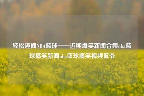 轻松趣闻NBA篮球——近期爆笑新闻合集nba篮球搞笑新闻nba篮球搞笑视频侃爷