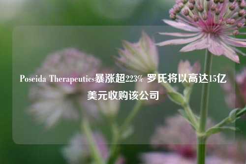 Poseida Therapeutics暴涨超223% 罗氏将以高达15亿美元收购该公司