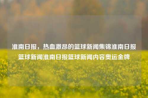 淮南日报，热血激昂的篮球新闻集锦淮南日报篮球新闻淮南日报篮球新闻内容奥运金牌