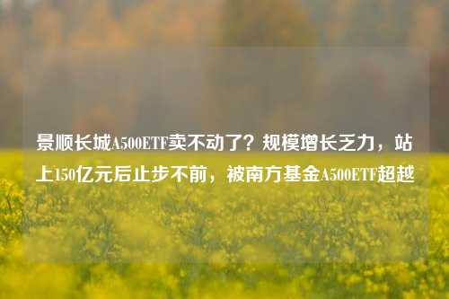 景顺长城A500ETF卖不动了？规模增长乏力，站上150亿元后止步不前，被南方基金A500ETF超越