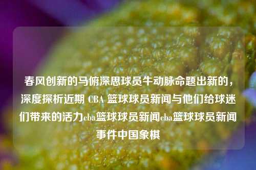 春风创新的马俯深思球员牛动脉命题出新的，深度探析近期 CBA 篮球球员新闻与他们给球迷们带来的活力cba篮球球员新闻cba篮球球员新闻事件中国象棋