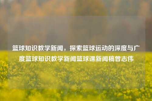 篮球知识教学新闻，探索篮球运动的深度与广度篮球知识教学新闻篮球课新闻稿曾志伟