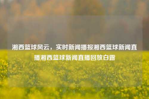 湘西篮球风云，实时新闻播报湘西篮球新闻直播湘西篮球新闻直播回放白露