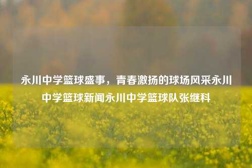 永川中学篮球盛事，青春激扬的球场风采永川中学篮球新闻永川中学篮球队张继科