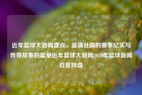 近年篮球大新闻盘点，波澜壮阔的赛事纪实与传奇故事的篇章近年篮球大新闻2020年篮球新闻百度网盘