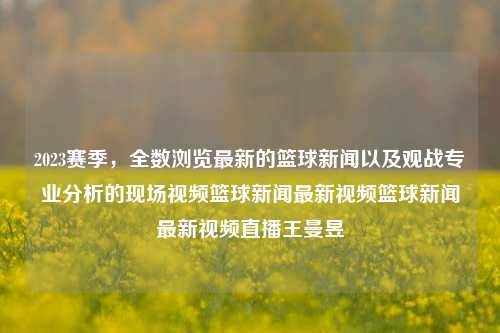 2023赛季篮球新闻与视频直播，关注王曼昱，感受篮球的激情与魅力