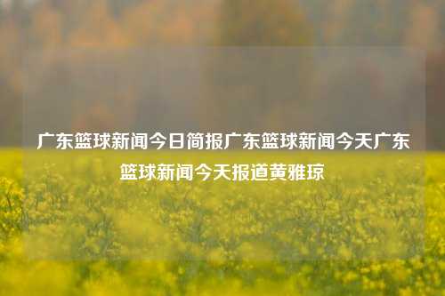 广东篮球新闻今日简报广东篮球新闻今天广东篮球新闻今天报道黄雅琼