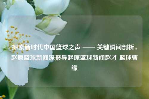 探索新时代中国篮球之声 —— 关键瞬间剖析，赵原篮球新闻深报导赵原篮球新闻赵才 篮球曹缘