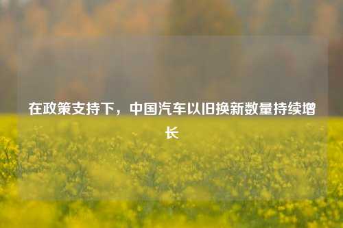 在政策支持下，中国汽车以旧换新数量持续增长