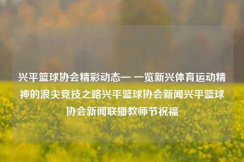 兴平篮球协会精彩动态— 一览新兴体育运动精神的浪尖竞技之路兴平篮球协会新闻兴平篮球协会新闻联播教师节祝福