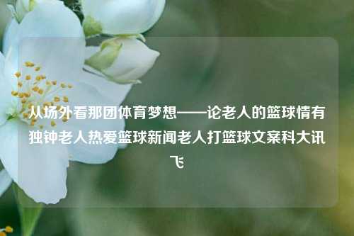 从场外看那团体育梦想——论老人的篮球情有独钟老人热爱篮球新闻老人打篮球文案科大讯飞