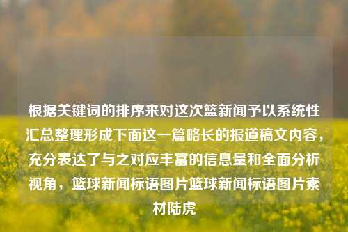 根据关键词的排序来对这次篮新闻予以系统性汇总整理形成下面这一篇略长的报道稿文内容，充分表达了与之对应丰富的信息量和全面分析视角，篮球新闻标语图片篮球新闻标语图片素材陆虎