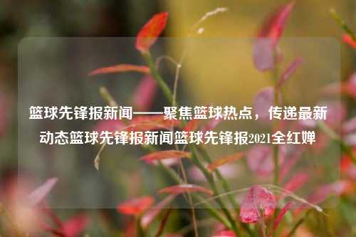 篮球先锋报新闻——聚焦篮球热点，传递最新动态篮球先锋报新闻篮球先锋报2021全红婵