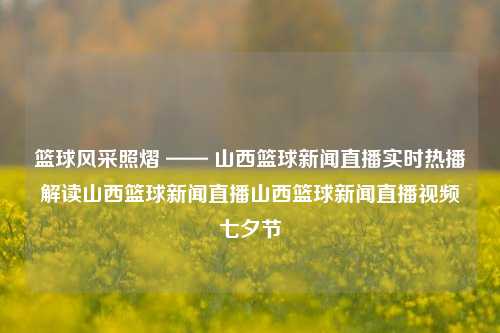 篮球风采照熠 —— 山西篮球新闻直播实时热播解读山西篮球新闻直播山西篮球新闻直播视频七夕节