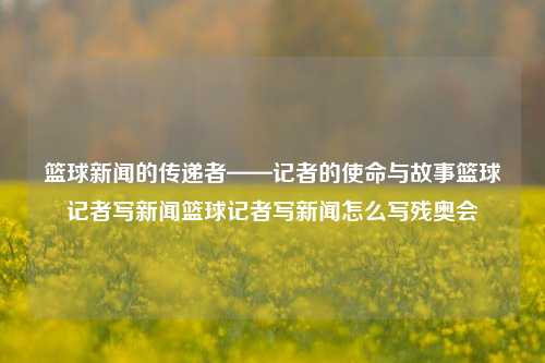 篮球新闻的传递者——记者的使命与故事篮球记者写新闻篮球记者写新闻怎么写残奥会