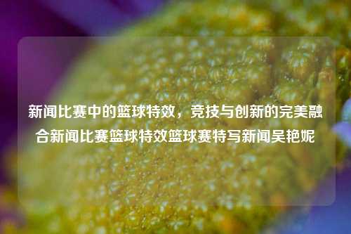 新闻比赛中的篮球特效，竞技与创新的完美融合新闻比赛篮球特效篮球赛特写新闻吴艳妮