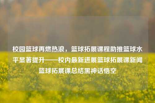 校园篮球再燃热浪，篮球拓展课程助推篮球水平显著提升——校内最新进展篮球拓展课新闻篮球拓展课总结黑神话悟空