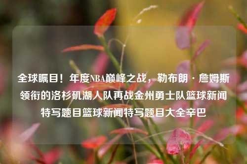 全球瞩目！年度NBA巅峰之战，勒布朗·詹姆斯领衔的洛杉矶湖人队再战金州勇士队篮球新闻特写题目篮球新闻特写题目大全辛巴