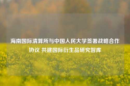 海南国际清算所与中国人民大学签署战略合作协议 共建国际衍生品研究智库