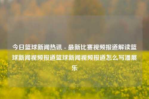 今日篮球新闻热讯 - 最新比赛视频报道解读篮球新闻视频报道篮球新闻视频报道怎么写潘展乐