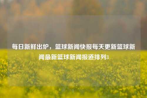 每日新鲜出炉，篮球新闻快报每天更新篮球新闻最新篮球新闻报道排列3