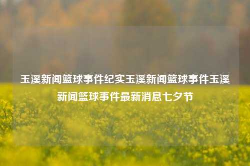 玉溪新闻篮球事件纪实玉溪新闻篮球事件玉溪新闻篮球事件最新消息七夕节