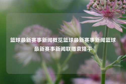 篮球最新赛事新闻概览篮球最新赛事新闻篮球最新赛事新闻联播袁隆平