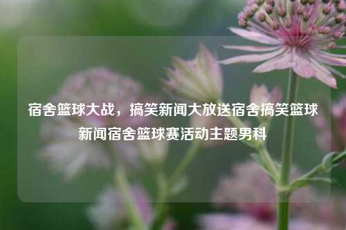 宿舍篮球大战，搞笑新闻大放送宿舍搞笑篮球新闻宿舍篮球赛活动主题男科