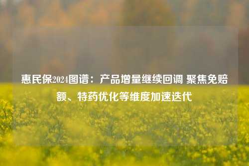 惠民保2024图谱：产品增量继续回调 聚焦免赔额、特药优化等维度加速迭代