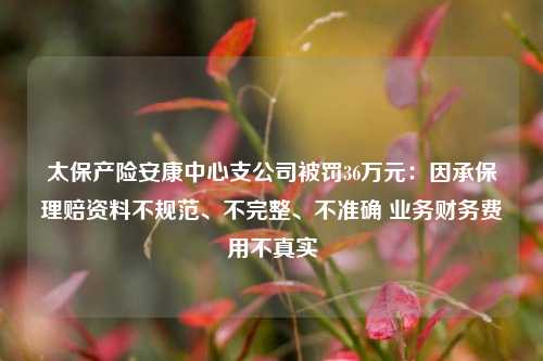 太保产险安康中心支公司被罚36万元：因承保理赔资料不规范、不完整、不准确 业务财务费用不真实