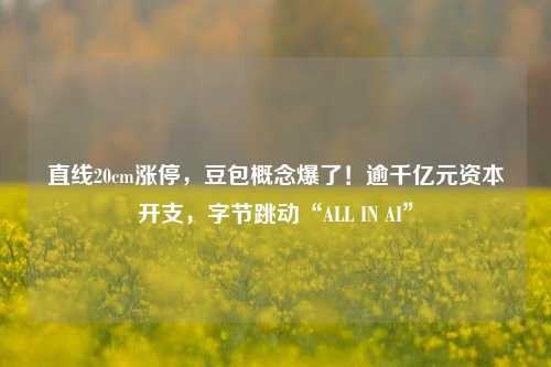 直线20cm涨停，豆包概念爆了！逾千亿元资本开支，字节跳动“ALL IN AI”