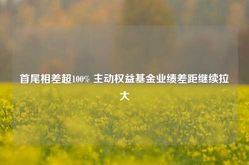 首尾相差超100% 主动权益基金业绩差距继续拉大