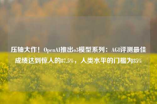 压轴大作！OpenAI推出o3模型系列：AGI评测最佳成绩达到惊人的87.5%，人类水平的门槛为85%