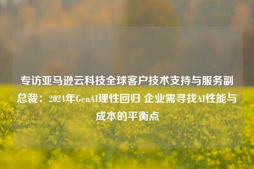 专访亚马逊云科技全球客户技术支持与服务副总裁：2024年GenAI理性回归 企业需寻找AI性能与成本的平衡点