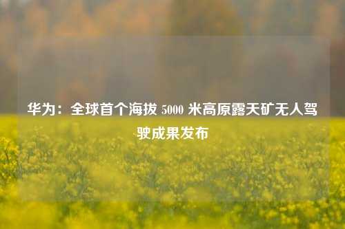 华为：全球首个海拔 5000 米高原露天矿无人驾驶成果发布