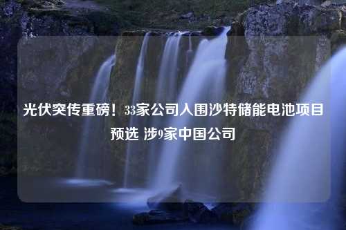 光伏突传重磅！33家公司入围沙特储能电池项目预选 涉9家中国公司