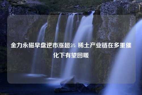 金力永磁早盘逆市涨超5% 稀土产业链在多重催化下有望回暖