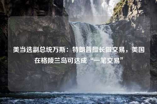 美当选副总统万斯：特朗普擅长做交易，美国在格陵兰岛可达成“一笔交易”